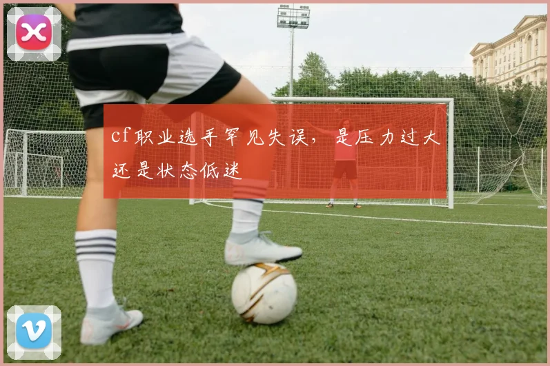 cf职业选手罕见失误,是压力过大还是状态低迷