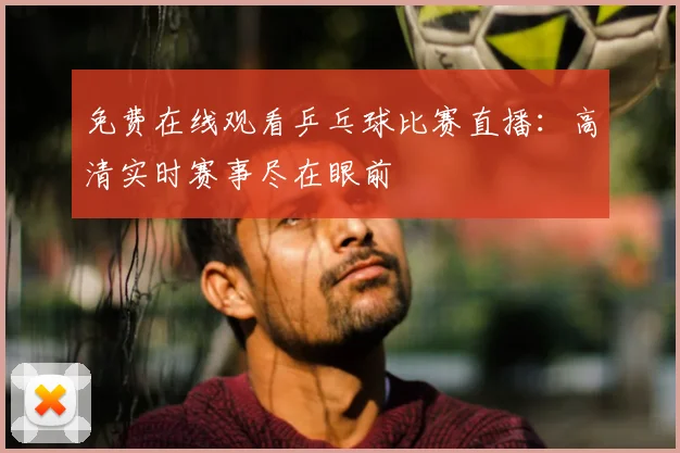 免费在线观看乒乓球比赛直播：高清实时赛事尽在眼前