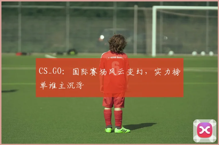 CS_GO：国际赛场风云变幻，实力榜单谁主沉浮