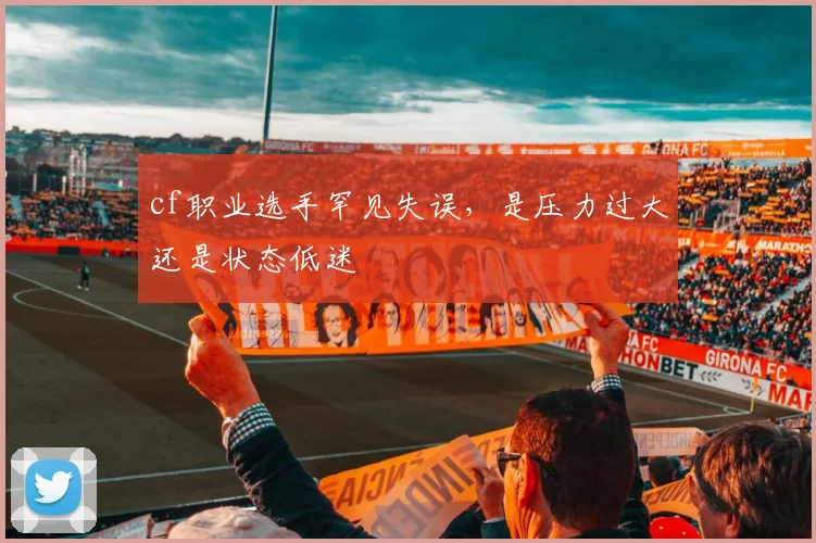 cf职业选手罕见失误，是压力过大还是状态低迷
