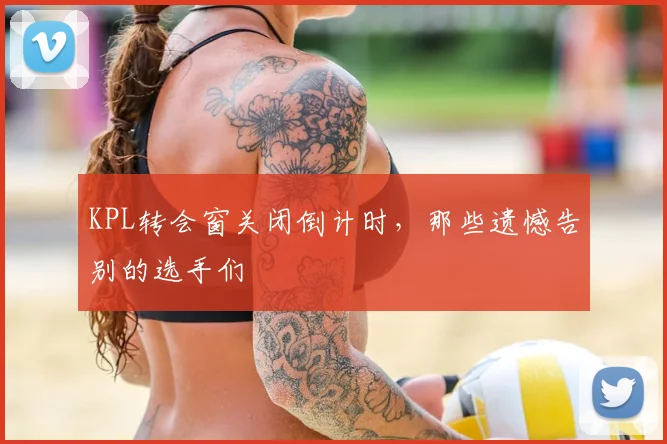 KPL转会窗关闭倒计时,那些遗憾告别的选手们