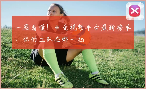 一图看懂!电竞视频平台最新榜单,你的主队在哪一档