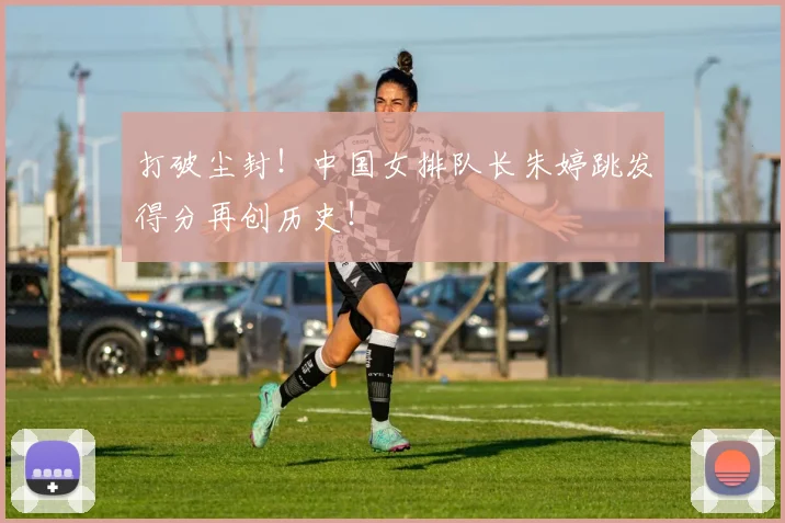 打破尘封！中国女排队长朱婷跳发得分再创历史！