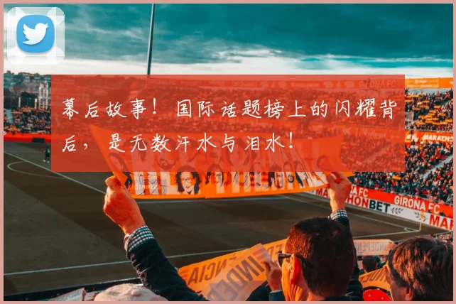 幕后故事！国际话题榜上的闪耀背后，是无数汗水与泪水！